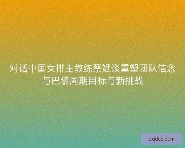 对话中国女排主教练蔡斌谈重塑团队信念与巴黎周期目标与新挑战