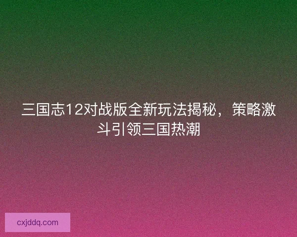 三国志12对战版全新玩法揭秘，策略激斗引领三国热潮