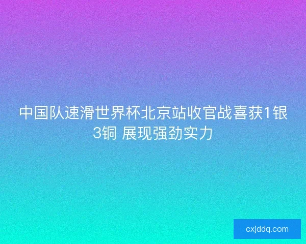中国队速滑世界杯北京站收官战喜获1银3铜 展现强劲实力