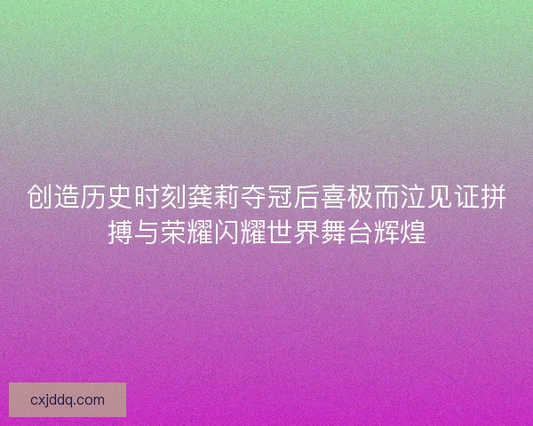 创造历史时刻龚莉夺冠后喜极而泣见证拼搏与荣耀闪耀世界舞台辉煌