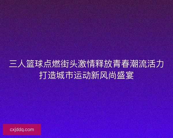 三人篮球点燃街头激情释放青春潮流活力打造城市运动新风尚盛宴