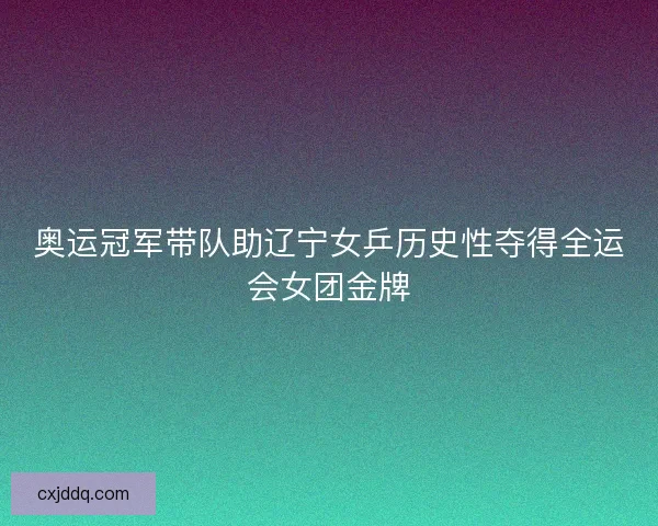 奥运冠军带队助辽宁女乒历史性夺得全运会女团金牌