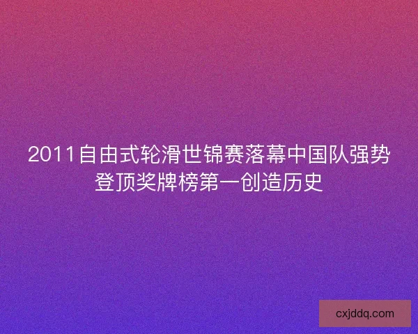 2011自由式轮滑世锦赛落幕中国队强势登顶奖牌榜第一创造历史