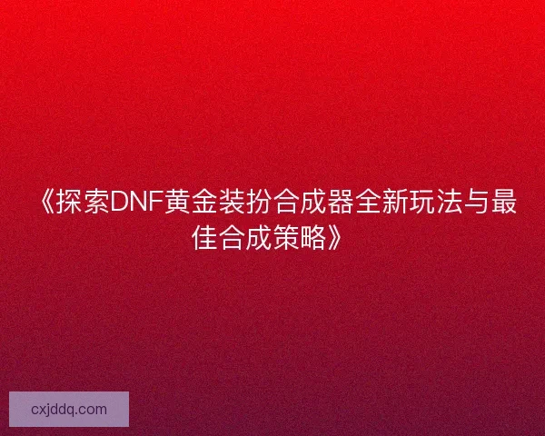 《探索DNF黄金装扮合成器全新玩法与最佳合成策略》