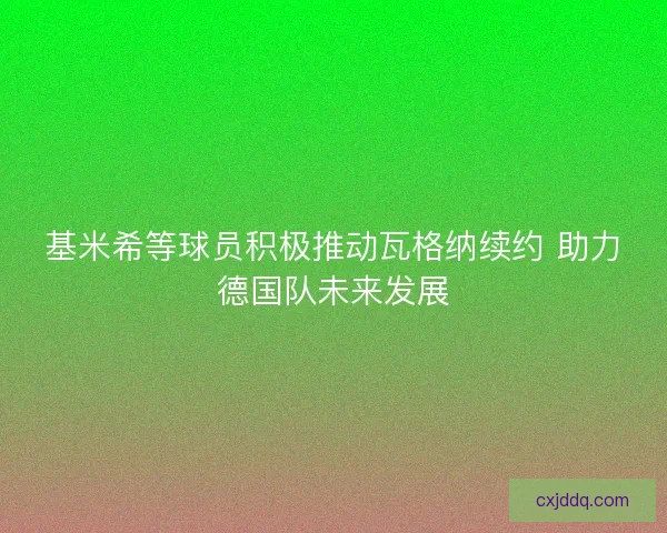 基米希等球员积极推动瓦格纳续约 助力德国队未来发展